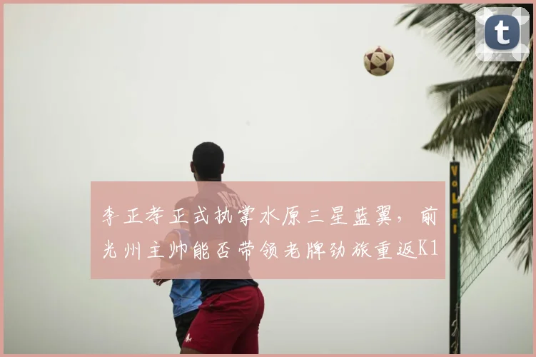 李正孝正式执掌水原三星蓝翼，前光州主帅能否带领老牌劲旅重返K1？