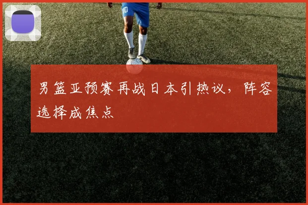 男篮亚预赛再战日本引热议，阵容选择成焦点