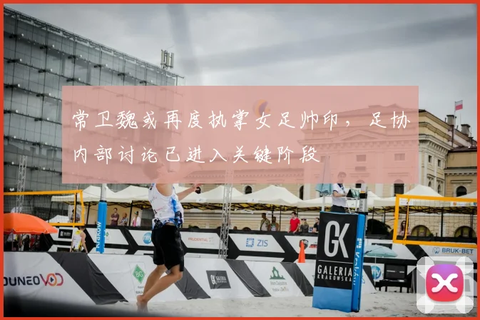 常卫魏或再度执掌女足帅印，足协内部讨论已进入关键阶段