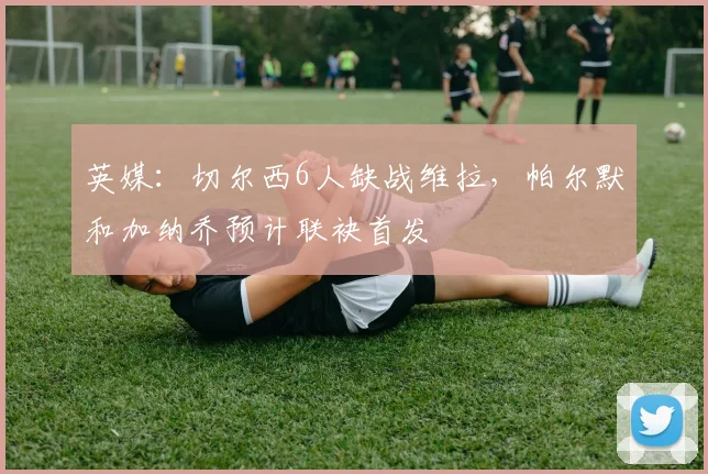 英媒：切尔西6人缺战维拉，帕尔默和加纳乔预计联袂首发