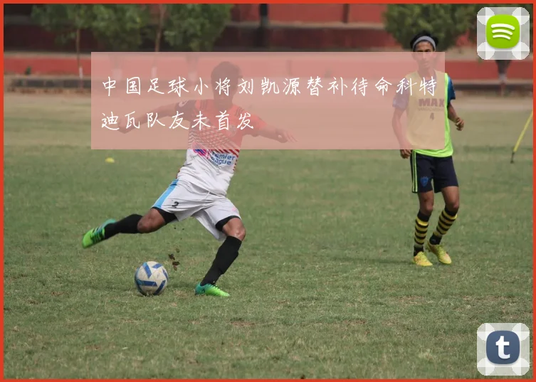 中国足球小将刘凯源替补待命科特迪瓦队友未首发