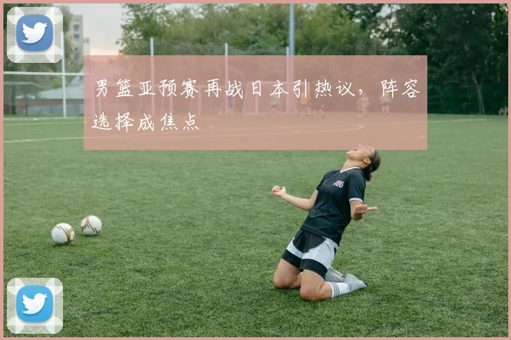 男篮亚预赛再战日本引热议，阵容选择成焦点