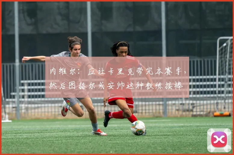 内维尔：应让卡里克带完本赛季，然后图赫尔或安帅这种教练接棒