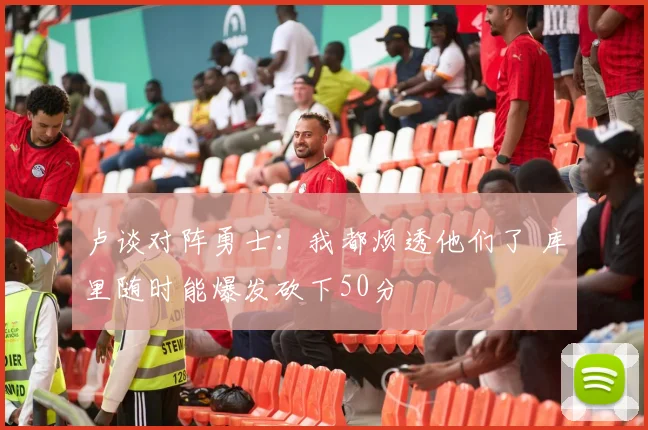 卢谈对阵勇士：我都烦透他们了 库里随时能爆发砍下50分