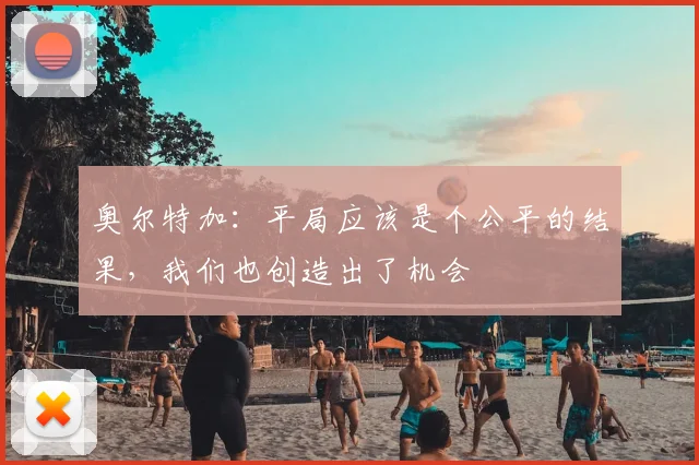 奥尔特加：平局应该是个公平的结果，我们也创造出了机会