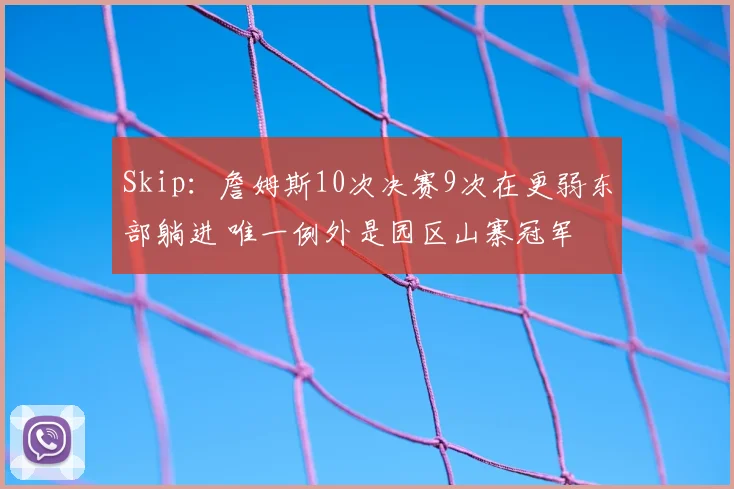 Skip：詹姆斯10次决赛9次在更弱东部躺进 唯一例外是园区山寨冠军
