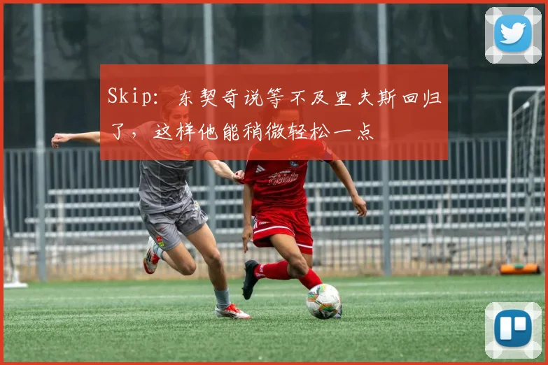 Skip：东契奇说等不及里夫斯回归了，这样他能稍微轻松一点