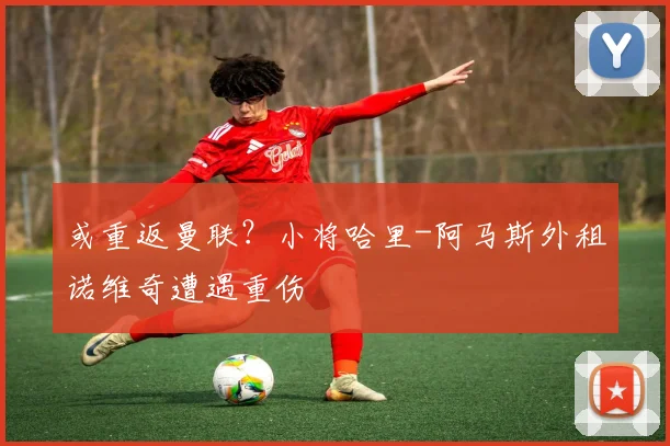 或重返曼联？小将哈里-阿马斯外租诺维奇遭遇重伤