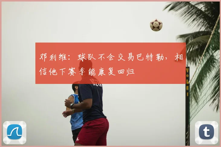 邓利维：球队不会交易巴特勒，相信他下赛季能康复回归