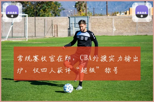 常规赛收官在即，CBA外援实力榜出炉，仅四人获评“超级”称号