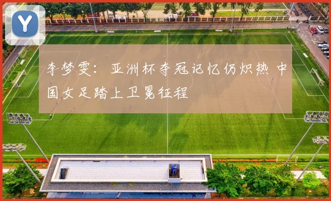 李梦雯：亚洲杯夺冠记忆仍炽热 中国女足踏上卫冕征程