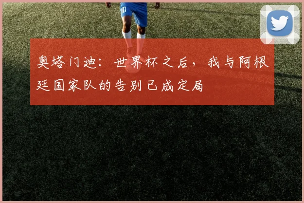 奥塔门迪：世界杯之后，我与阿根廷国家队的告别已成定局