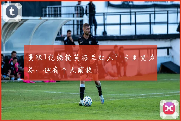 曼联1亿镑抢英格兰红人？卡里克力荐，但有个大前提