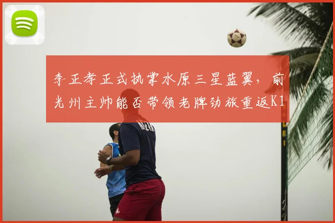 李正孝正式执掌水原三星蓝翼，前光州主帅能否带领老牌劲旅重返K1？