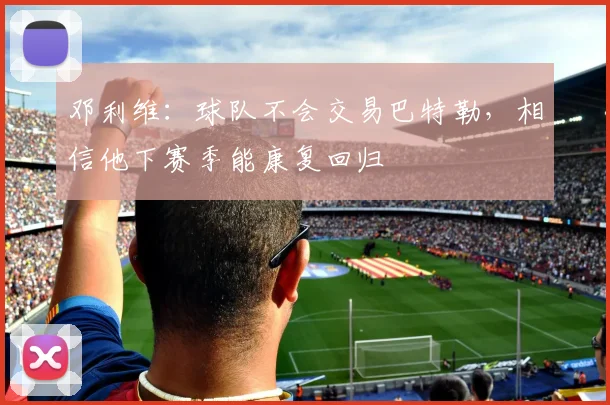 邓利维：球队不会交易巴特勒，相信他下赛季能康复回归