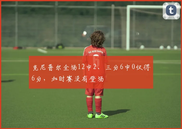 克尼普尔全场12中2、三分6中0仅得6分，加时赛没有登场