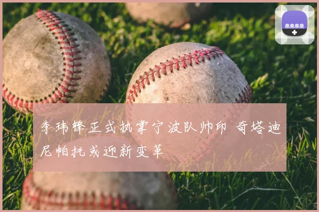 李玮锋正式执掌宁波队帅印 奇塔迪尼帕托或迎新变革