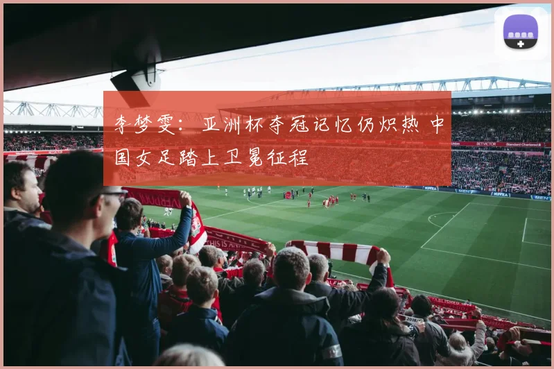 李梦雯：亚洲杯夺冠记忆仍炽热 中国女足踏上卫冕征程