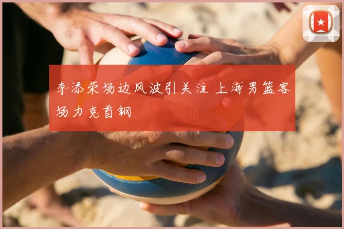 李添荣场边风波引关注 上海男篮客场力克首钢