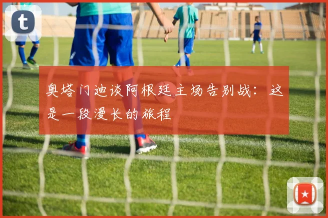 奥塔门迪谈阿根廷主场告别战：这是一段漫长的旅程