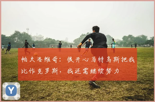 帕夫洛维奇：很开心马特乌斯把我比作克罗斯，我还需继续努力