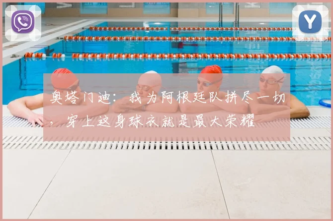 奥塔门迪：我为阿根廷队拼尽一切，穿上这身球衣就是最大荣耀