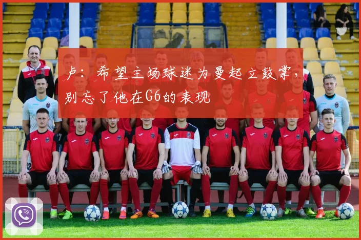 卢：希望主场球迷为曼起立鼓掌，别忘了他在G6的表现