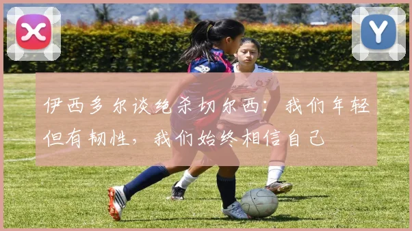 伊西多尔谈绝杀切尔西：我们年轻但有韧性，我们始终相信自己