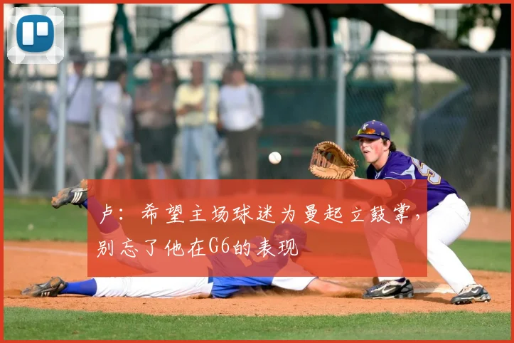 卢：希望主场球迷为曼起立鼓掌，别忘了他在G6的表现