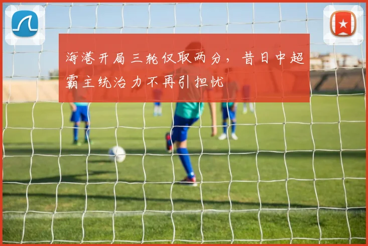 海港开局三轮仅取两分，昔日中超霸主统治力不再引担忧