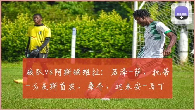 狼队vs阿斯顿维拉：若泽-萨、托蒂-戈麦斯首发，桑乔、达米安-马丁内斯出战