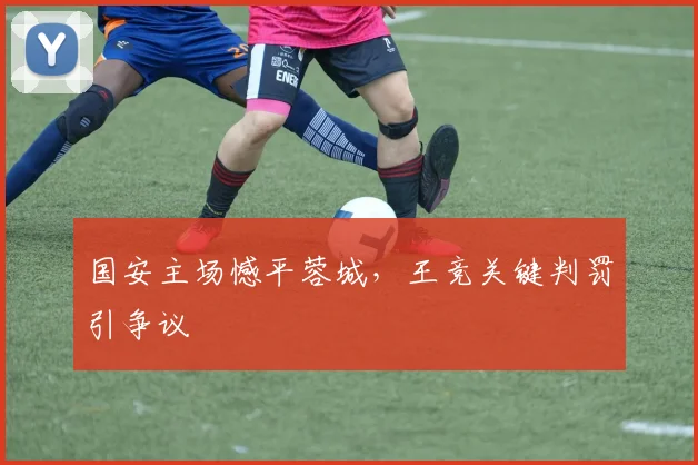 国安主场憾平蓉城，王竞关键判罚引争议