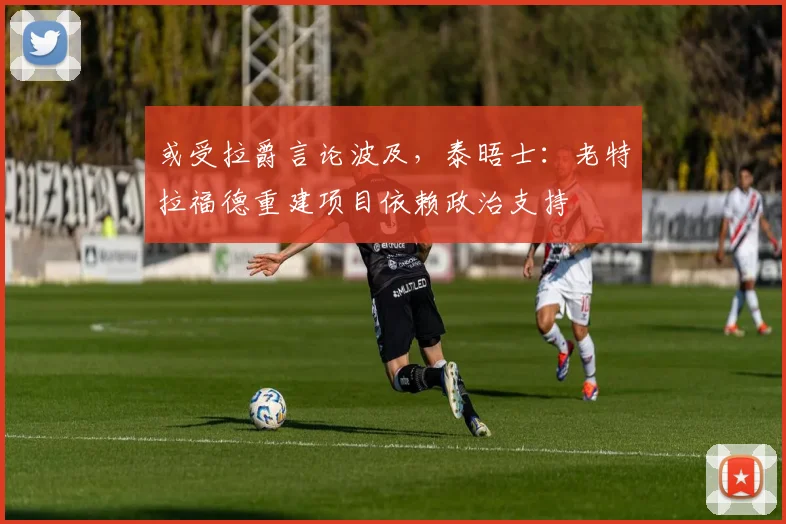 或受拉爵言论波及，泰晤士：老特拉福德重建项目依赖政治支持