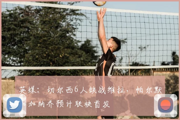 英媒：切尔西6人缺战维拉，帕尔默和加纳乔预计联袂首发