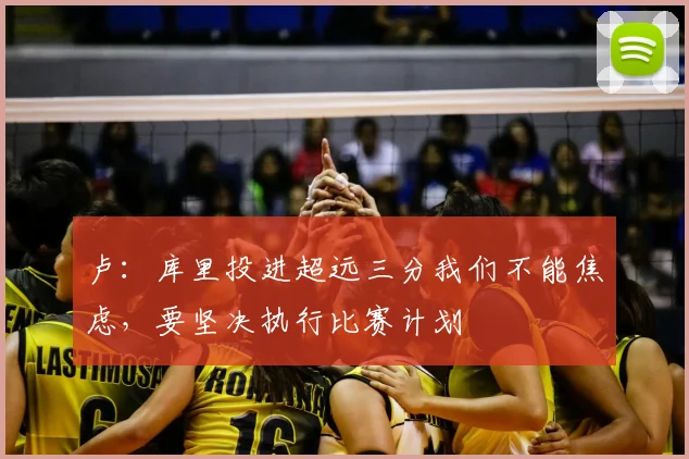 卢：库里投进超远三分我们不能焦虑，要坚决执行比赛计划