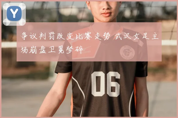 争议判罚改变比赛走势 武汉女足主场崩盘卫冕梦碎