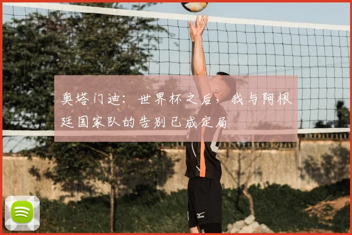 奥塔门迪：世界杯之后，我与阿根廷国家队的告别已成定局