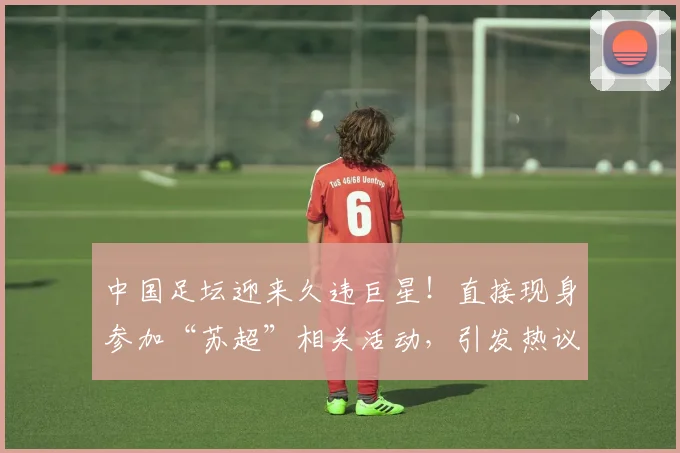 中国足坛迎来久违巨星！直接现身参加“苏超”相关活动，引发热议