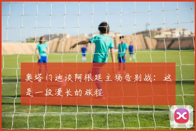 奥塔门迪谈阿根廷主场告别战：这是一段漫长的旅程