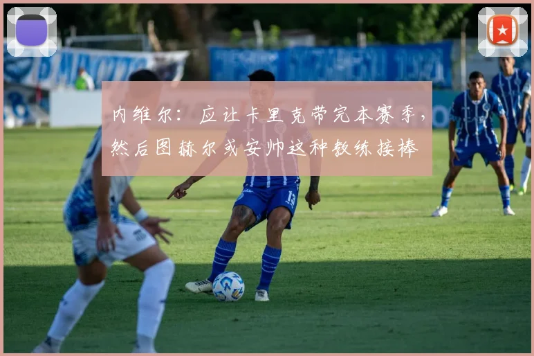 内维尔：应让卡里克带完本赛季，然后图赫尔或安帅这种教练接棒